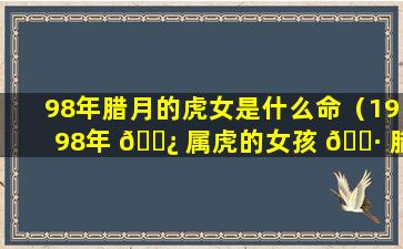 98年腊月的虎女是什么命（1998年 🌿 属虎的女孩 🌷 腊月出生好吗）